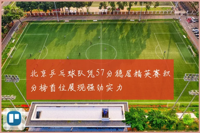 北京乒乓球队凭57分稳居精英赛积分榜首位展现强劲实力