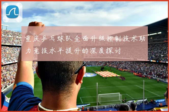 重庆乒乓球队全面升级控制技术助力竞技水平提升的深度探讨