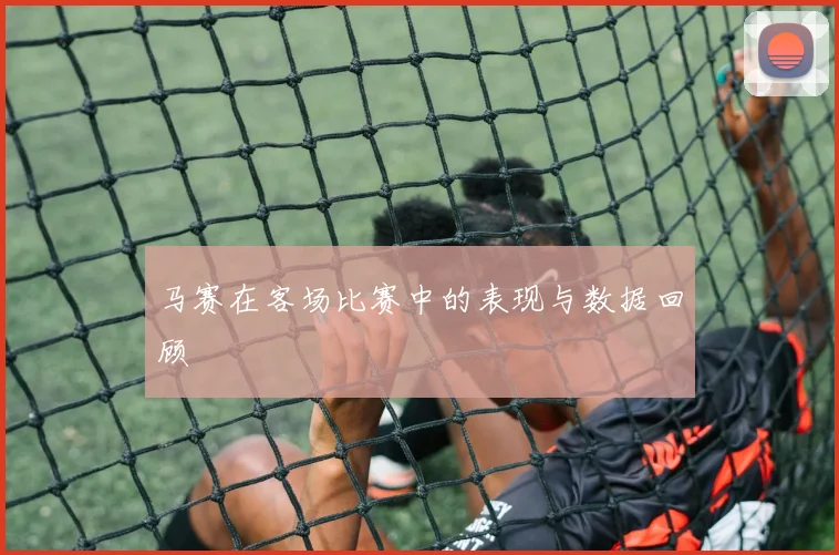 马赛在客场比赛中的表现与数据回顾